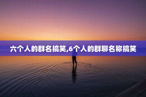 六个人的群名搞笑,6个人的群聊名称搞笑