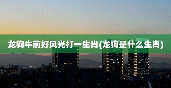 龙狗牛前好风光打一生肖(龙狗是什么生肖)