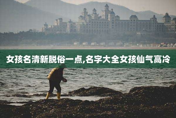 女孩名清新脱俗一点,名字大全女孩仙气高冷