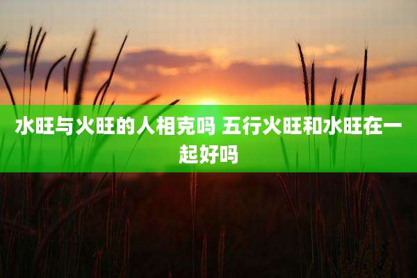 水旺与火旺的人相克吗 五行火旺和水旺在一起好吗