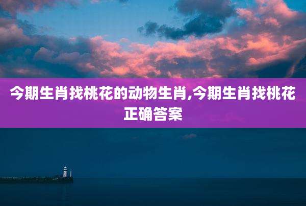 今期生肖找桃花的动物生肖,今期生肖找桃花正确答案