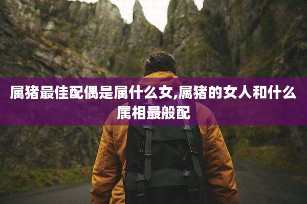 属猪最佳配偶是属什么女,属猪的女人和什么属相最般配