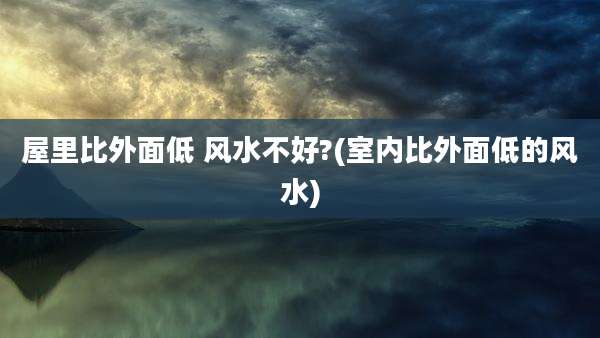 屋里比外面低 风水不好?(室内比外面低的风水)