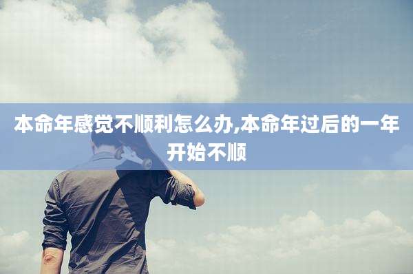 本命年感觉不顺利怎么办,本命年过后的一年开始不顺
