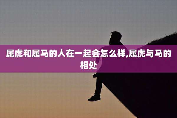属虎和属马的人在一起会怎么样,属虎与马的相处