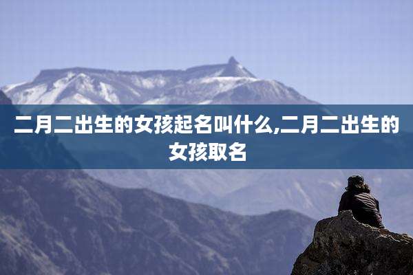 二月二出生的女孩起名叫什么,二月二出生的女孩取名