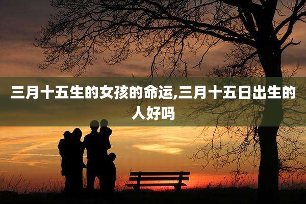 三月十五生的女孩的命运,三月十五日出生的人好吗