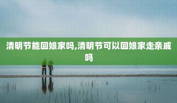 清明节能回娘家吗,清明节可以回娘家走亲戚吗
