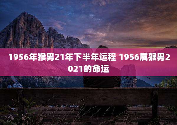 1956年猴男21年下半年运程 1956属猴男2021的命运