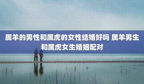 属羊的男性和属虎的女性结婚好吗 属羊男生和属虎女生婚姻配对