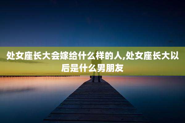 处女座长大会嫁给什么样的人,处女座长大以后是什么男朋友