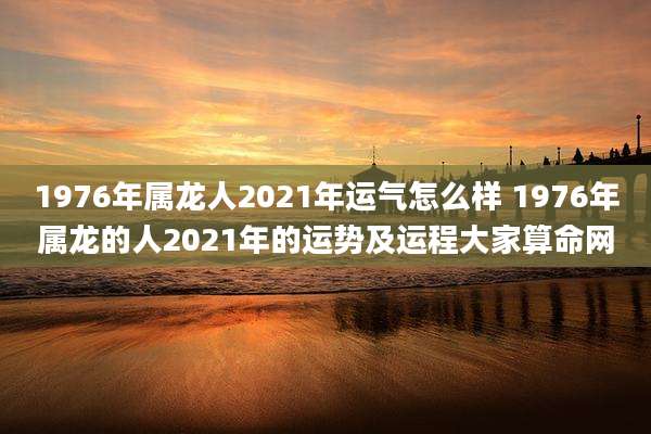 1976年属龙人2021年运气怎么样 1976年属龙的人2021年的运势及运程大家算命网