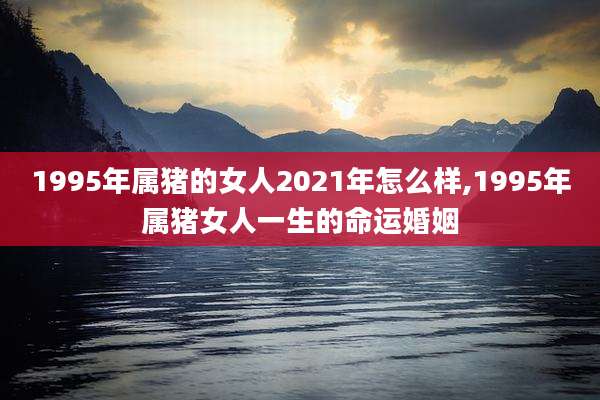 1995年属猪的女人2021年怎么样,1995年属猪女人一生的命运婚姻
