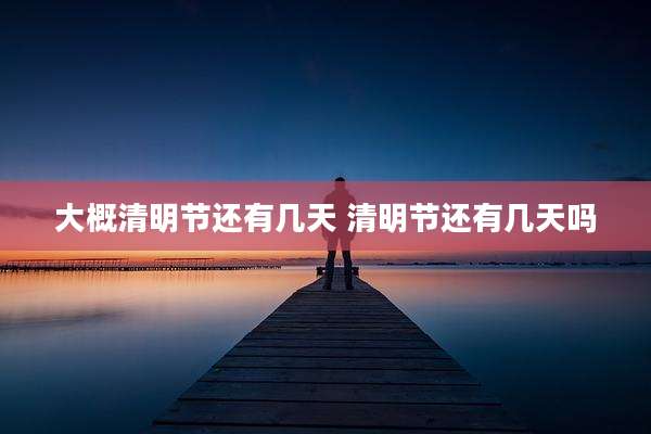 大概清明节还有几天 清明节还有几天吗