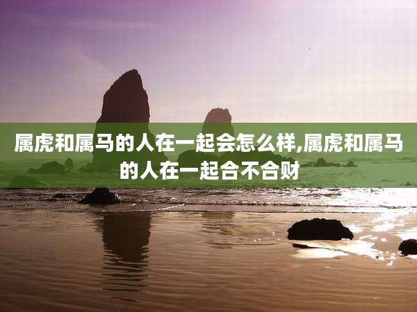 属虎和属马的人在一起会怎么样,属虎和属马的人在一起合不合财