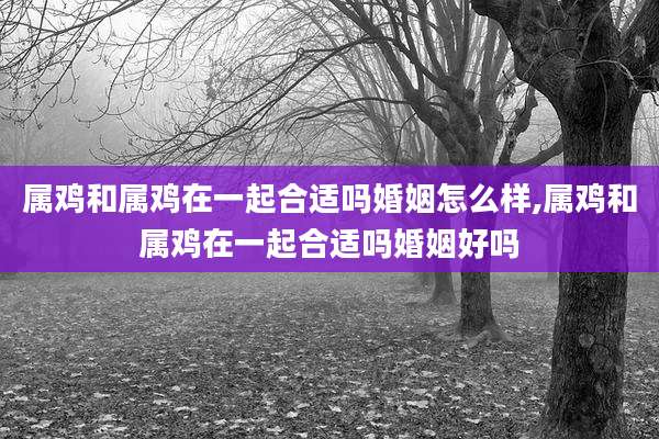 属鸡和属鸡在一起合适吗婚姻怎么样,属鸡和属鸡在一起合适吗婚姻好吗