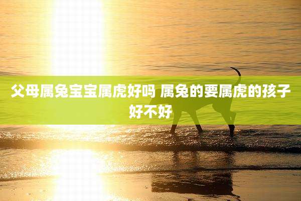父母属兔宝宝属虎好吗 属兔的要属虎的孩子好不好