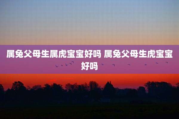 属兔父母生属虎宝宝好吗 属兔父母生虎宝宝好吗