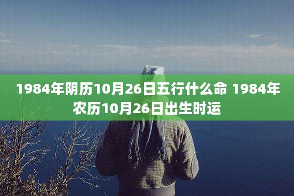 1984年阴历10月26日五行什么命 1984年农历10月26日出生时运