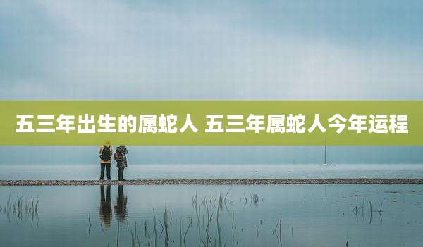 五三年出生的属蛇人 五三年属蛇人今年运程