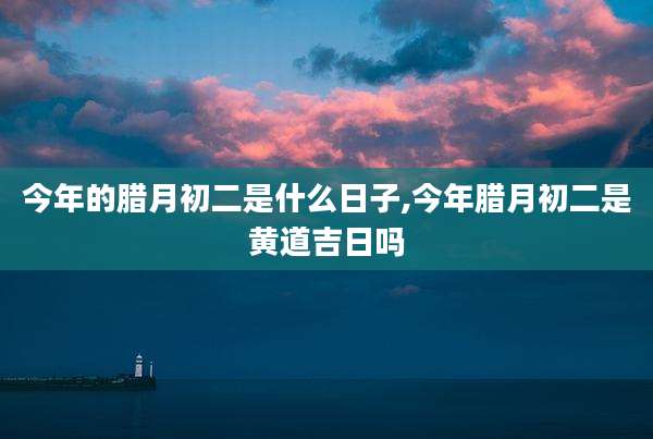 今年的腊月初二是什么日子,今年腊月初二是黄道吉日吗