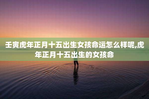 壬寅虎年正月十五出生女孩命运怎么样呢,虎年正月十五出生的女孩命