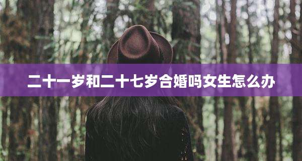 二十一岁和二十七岁合婚吗女生怎么办