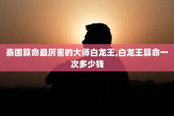 泰国算命最厉害的大师白龙王,白龙王算命一次多少钱