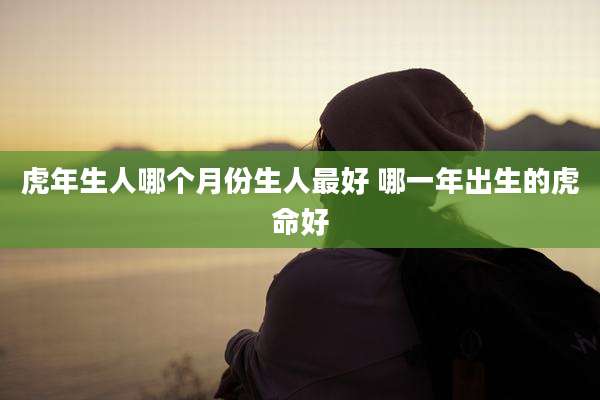 虎年生人哪个月份生人最好 哪一年出生的虎命好
