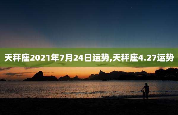 天秤座2021年7月24日运势,天秤座4.27运势