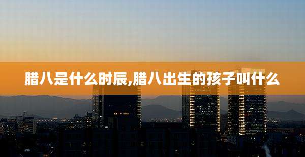 腊八是什么时辰,腊八出生的孩子叫什么