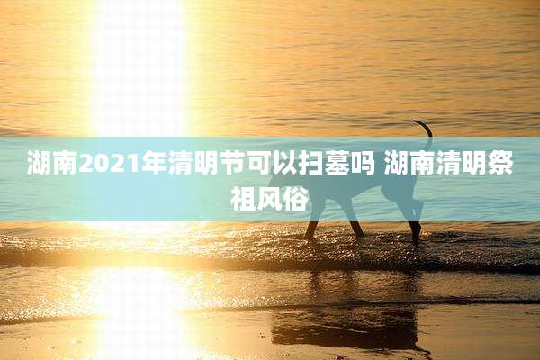 湖南2021年清明节可以扫墓吗 湖南清明祭祖风俗