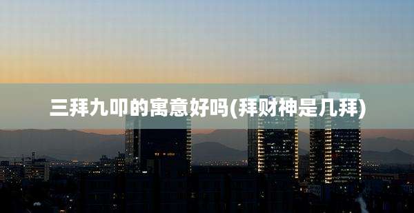 三拜九叩的寓意好吗(拜财神是几拜)