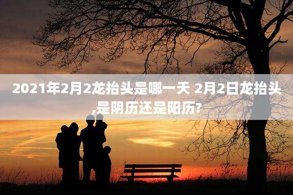 2021年2月2龙抬头是哪一天 2月2日龙抬头,是阴历还是阳历?