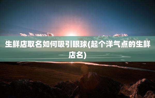 生鲜店取名如何吸引眼球(起个洋气点的生鲜店名)