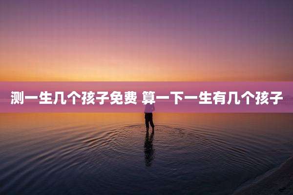 测一生几个孩子免费 算一下一生有几个孩子