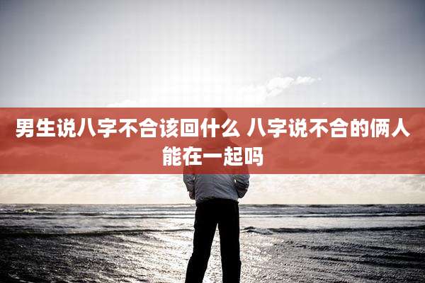 男生说八字不合该回什么 八字说不合的俩人能在一起吗