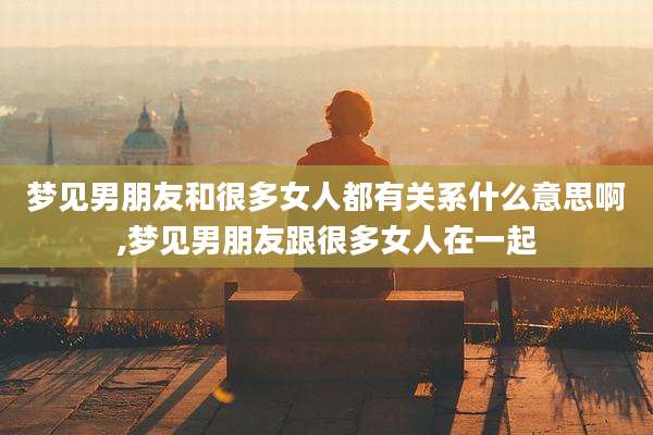 梦见男朋友和很多女人都有关系什么意思啊,梦见男朋友跟很多女人在一起