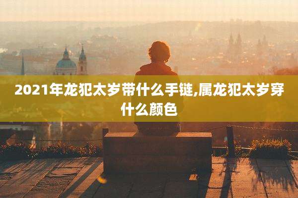 2021年龙犯太岁带什么手链,属龙犯太岁穿什么颜色