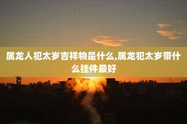 属龙人犯太岁吉祥物是什么,属龙犯太岁带什么挂件最好