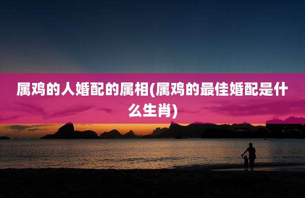 属鸡的人婚配的属相(属鸡的最佳婚配是什么生肖)