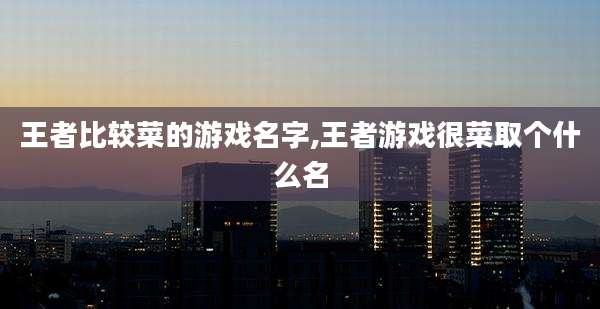 王者比较菜的游戏名字,王者游戏很菜取个什么名