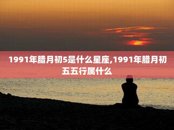 1991年腊月初5是什么星座,1991年腊月初五五行属什么