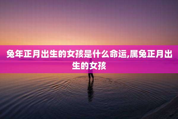 兔年正月出生的女孩是什么命运,属兔正月出生的女孩