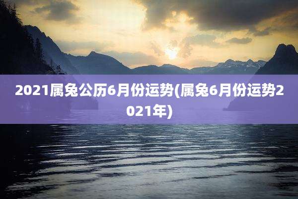 2021属兔公历6月份运势(属兔6月份运势2021年)