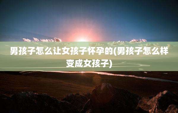 男孩子怎么让女孩子怀孕的(男孩子怎么样变成女孩子)