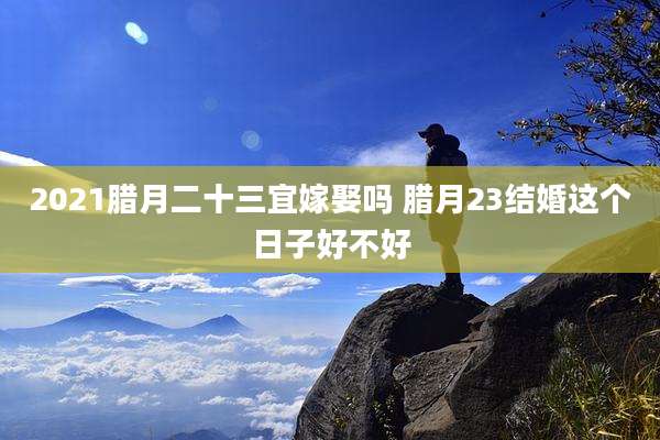 2021腊月二十三宜嫁娶吗 腊月23结婚这个日子好不好