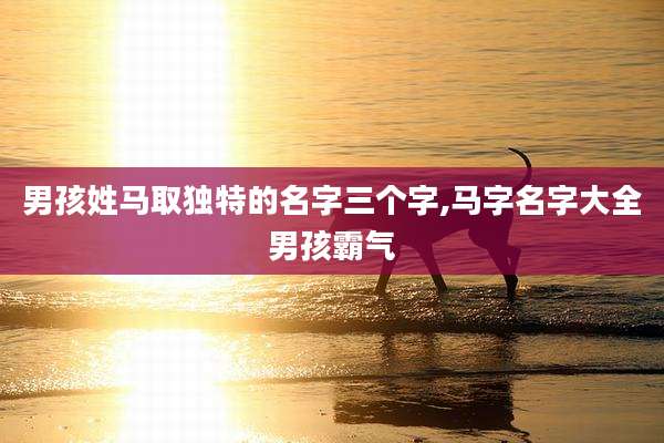 男孩姓马取独特的名字三个字,马字名字大全男孩霸气
