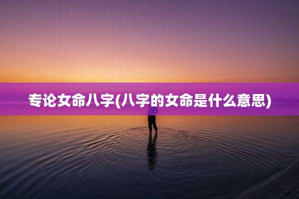 专论女命八字(八字的女命是什么意思)