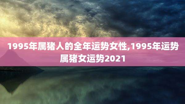 1995年属猪人的全年运势女性,1995年运势属猪女运势2021